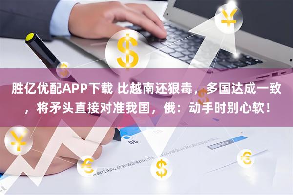 胜亿优配APP下载 比越南还狠毒,多国达成一致,将矛头直接对准我国,俄:动手时别心软!