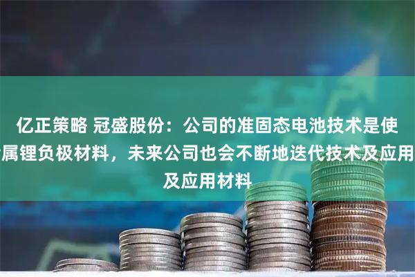 亿正策略 冠盛股份：公司的准固态电池技术是使用金属锂负极材料，未来公司也会不断地迭代技术及应用材料