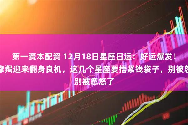 第一资本配资 12月18日星座日运：好运爆发！射手摩羯迎来翻身良机，这几个星座要捂紧钱袋子，别被忽悠了