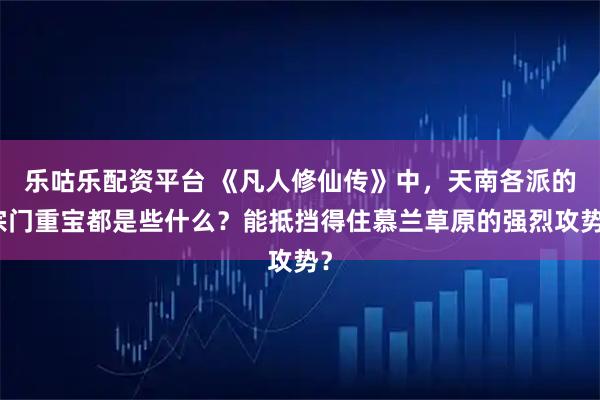 乐咕乐配资平台 《凡人修仙传》中，天南各派的宗门重宝都是些什么？能抵挡得住慕兰草原的强烈攻势？