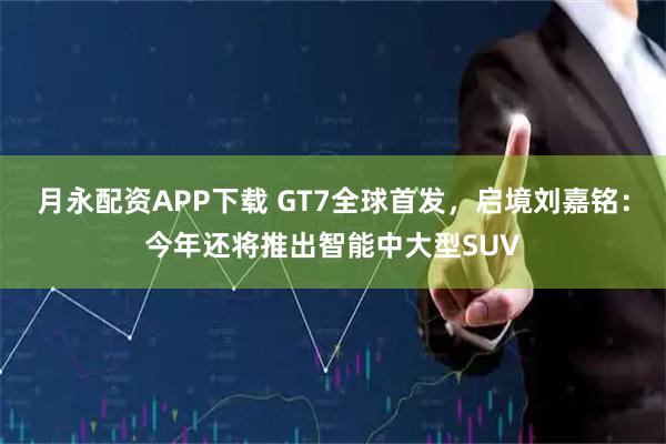 月永配资APP下载 GT7全球首发，启境刘嘉铭：今年还将推出智能中大型SUV
