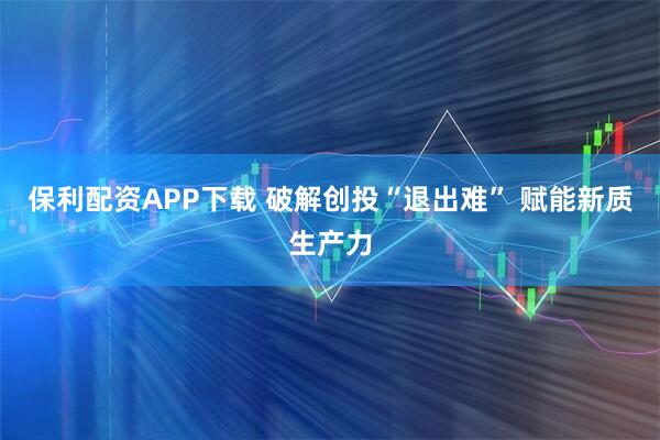 保利配资APP下载 破解创投“退出难” 赋能新质生产力
