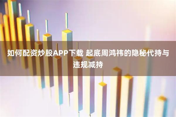 如何配资炒股APP下载 起底周鸿祎的隐秘代持与违规减持