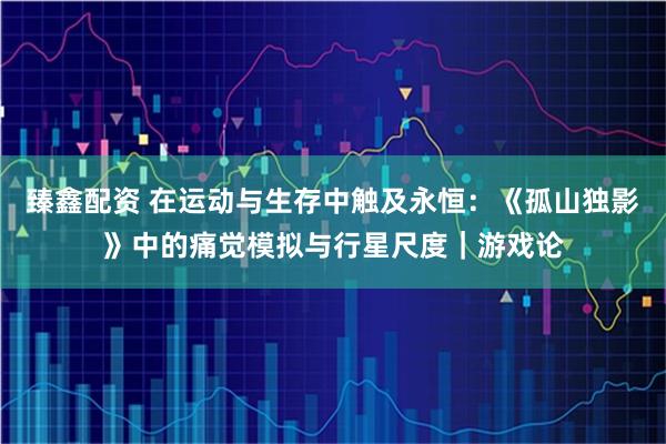 臻鑫配资 在运动与生存中触及永恒：《孤山独影》中的痛觉模拟与行星尺度｜游戏论