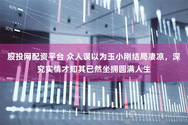 股投网配资平台 众人误以为玉小刚结局凄凉，深究实情才知其已然坐拥圆满人生