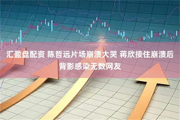 汇盈盘配资 陈哲远片场崩溃大哭 蒋欣接住崩溃后背影感染无数网友