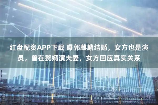 红盘配资APP下载 曝郭麒麟结婚，女方也是演员，曾在赘婿演夫妻，女方回应真实关系